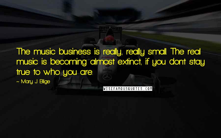 Mary J. Blige Quotes: The music business is really, really small. The real music is becoming almost extinct, if you don't stay true to who you are.