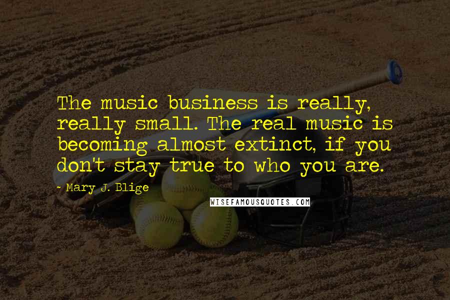 Mary J. Blige Quotes: The music business is really, really small. The real music is becoming almost extinct, if you don't stay true to who you are.