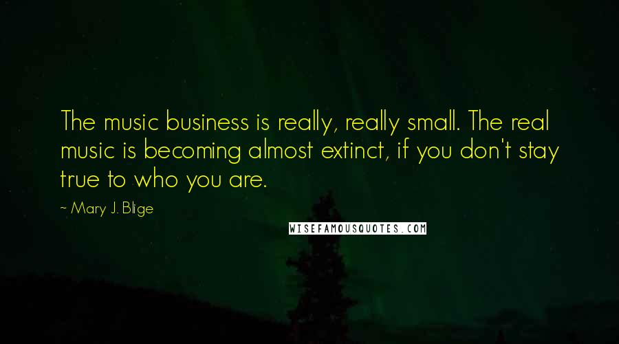 Mary J. Blige Quotes: The music business is really, really small. The real music is becoming almost extinct, if you don't stay true to who you are.