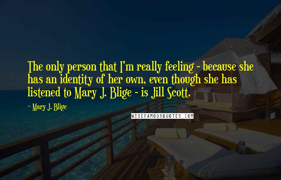 Mary J. Blige Quotes: The only person that I'm really feeling - because she has an identity of her own, even though she has listened to Mary J. Blige - is Jill Scott.