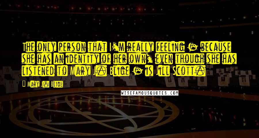 Mary J. Blige Quotes: The only person that I'm really feeling - because she has an identity of her own, even though she has listened to Mary J. Blige - is Jill Scott.