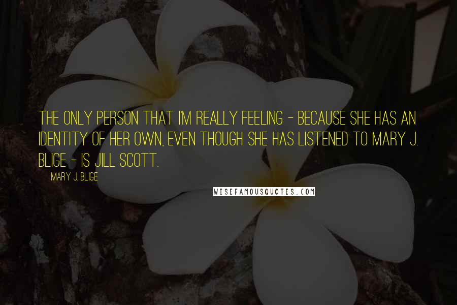 Mary J. Blige Quotes: The only person that I'm really feeling - because she has an identity of her own, even though she has listened to Mary J. Blige - is Jill Scott.