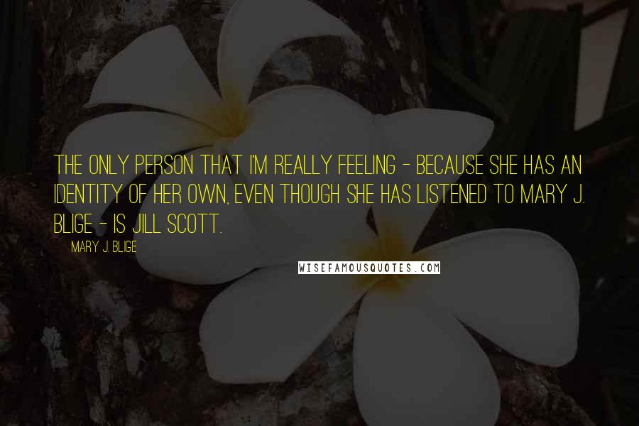 Mary J. Blige Quotes: The only person that I'm really feeling - because she has an identity of her own, even though she has listened to Mary J. Blige - is Jill Scott.