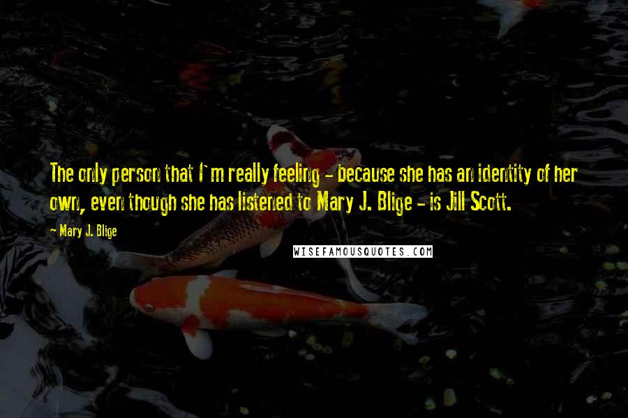 Mary J. Blige Quotes: The only person that I'm really feeling - because she has an identity of her own, even though she has listened to Mary J. Blige - is Jill Scott.