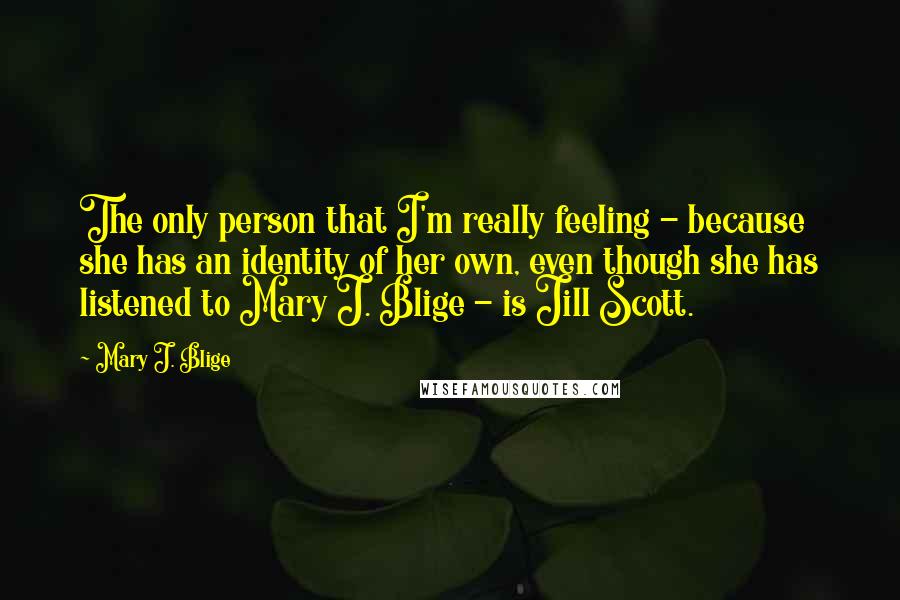 Mary J. Blige Quotes: The only person that I'm really feeling - because she has an identity of her own, even though she has listened to Mary J. Blige - is Jill Scott.