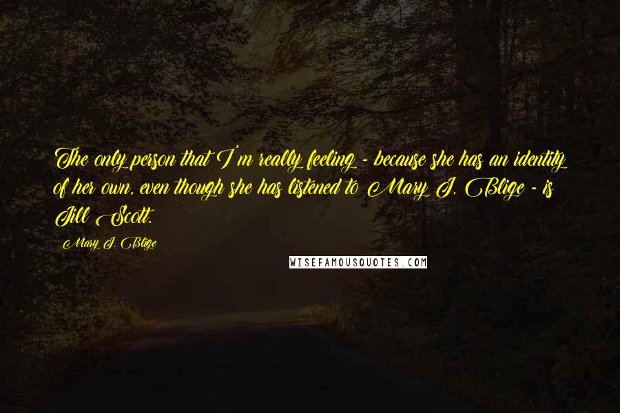 Mary J. Blige Quotes: The only person that I'm really feeling - because she has an identity of her own, even though she has listened to Mary J. Blige - is Jill Scott.