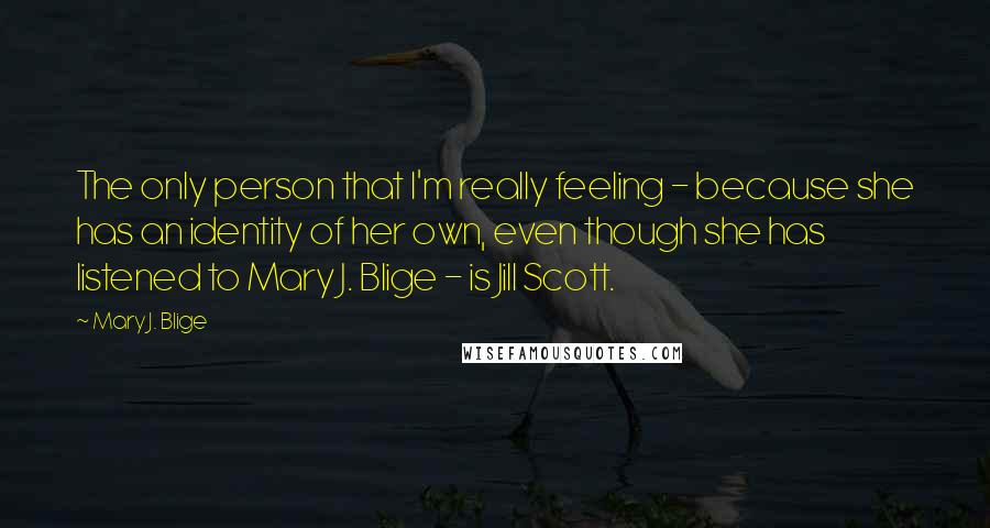 Mary J. Blige Quotes: The only person that I'm really feeling - because she has an identity of her own, even though she has listened to Mary J. Blige - is Jill Scott.