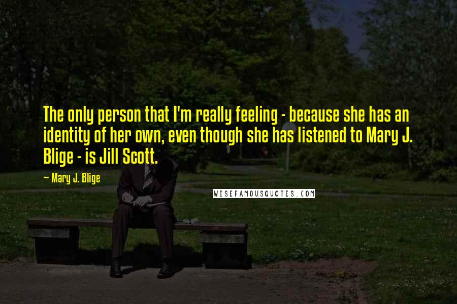 Mary J. Blige Quotes: The only person that I'm really feeling - because she has an identity of her own, even though she has listened to Mary J. Blige - is Jill Scott.