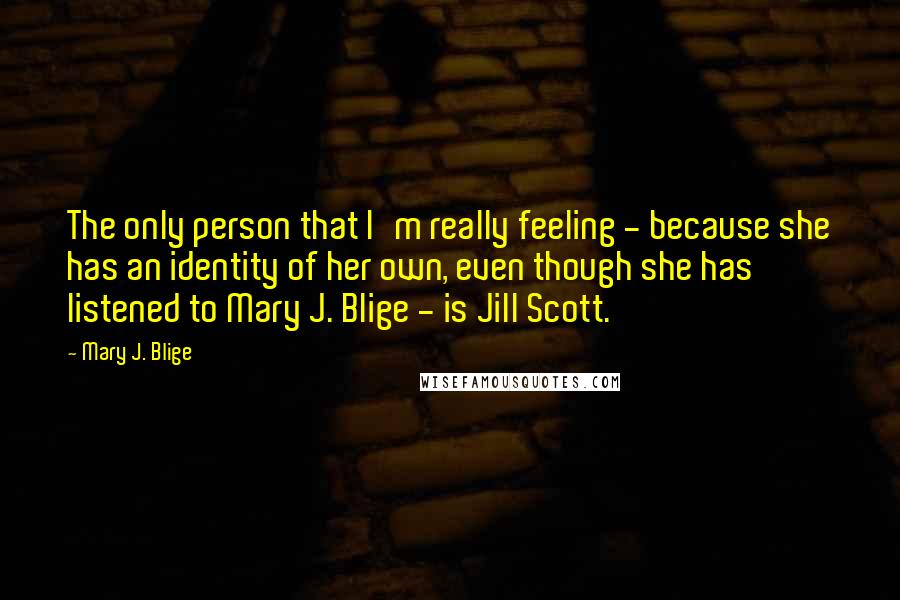 Mary J. Blige Quotes: The only person that I'm really feeling - because she has an identity of her own, even though she has listened to Mary J. Blige - is Jill Scott.