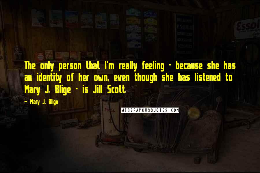 Mary J. Blige Quotes: The only person that I'm really feeling - because she has an identity of her own, even though she has listened to Mary J. Blige - is Jill Scott.