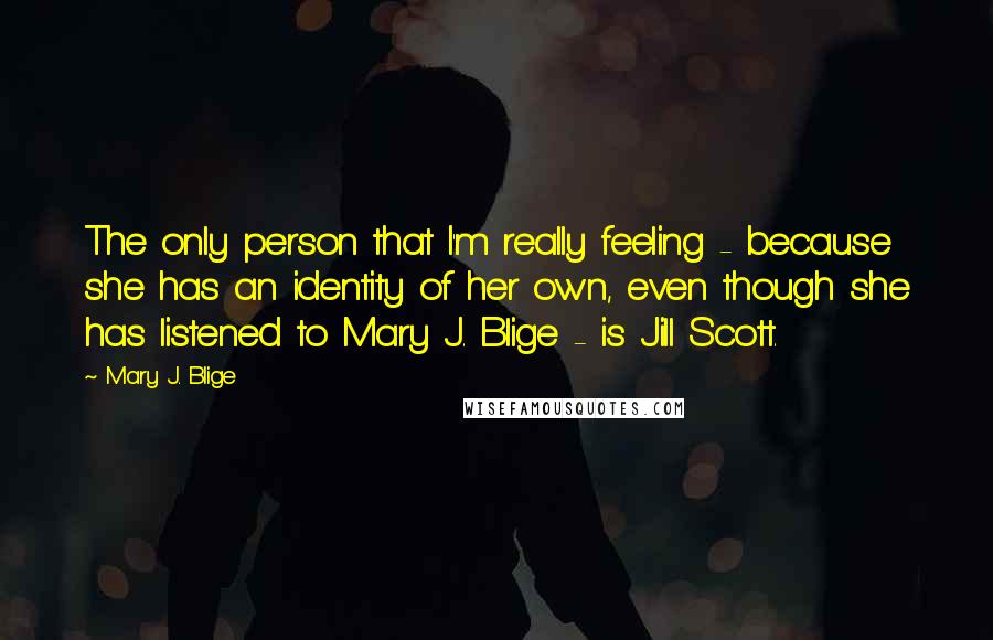 Mary J. Blige Quotes: The only person that I'm really feeling - because she has an identity of her own, even though she has listened to Mary J. Blige - is Jill Scott.