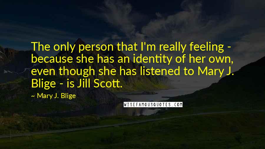 Mary J. Blige Quotes: The only person that I'm really feeling - because she has an identity of her own, even though she has listened to Mary J. Blige - is Jill Scott.