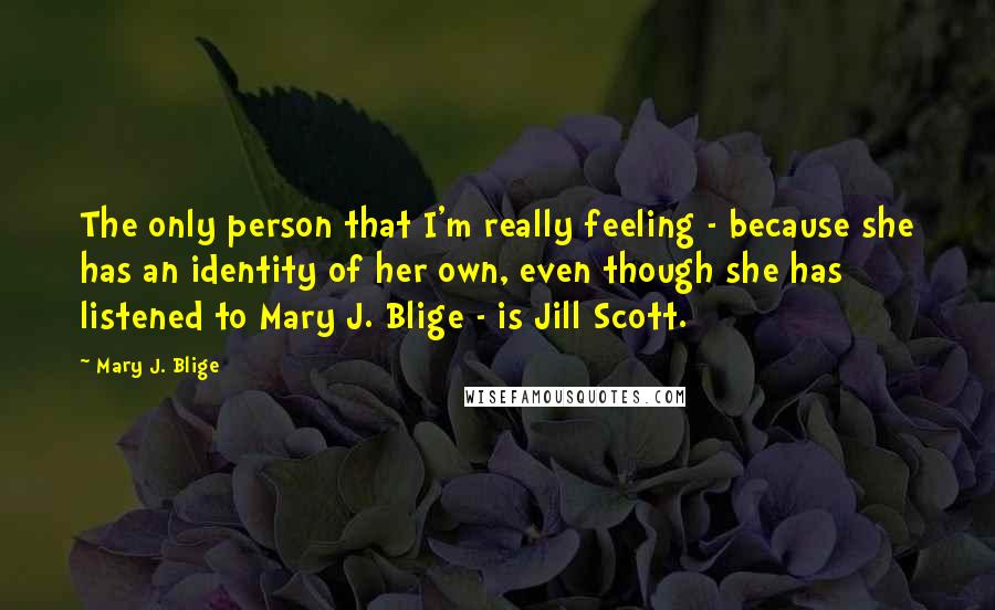 Mary J. Blige Quotes: The only person that I'm really feeling - because she has an identity of her own, even though she has listened to Mary J. Blige - is Jill Scott.