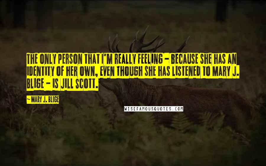 Mary J. Blige Quotes: The only person that I'm really feeling - because she has an identity of her own, even though she has listened to Mary J. Blige - is Jill Scott.