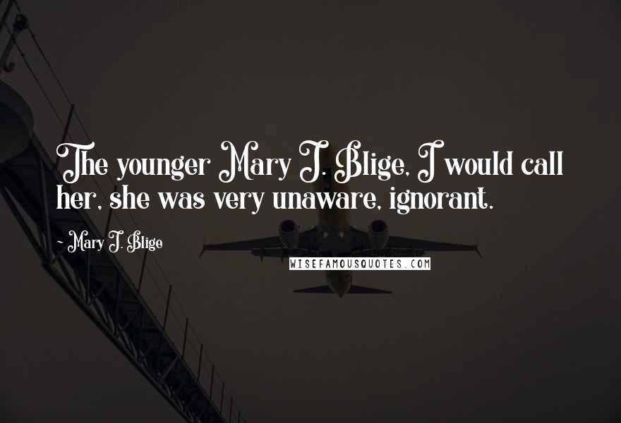 Mary J. Blige Quotes: The younger Mary J. Blige, I would call her, she was very unaware, ignorant.