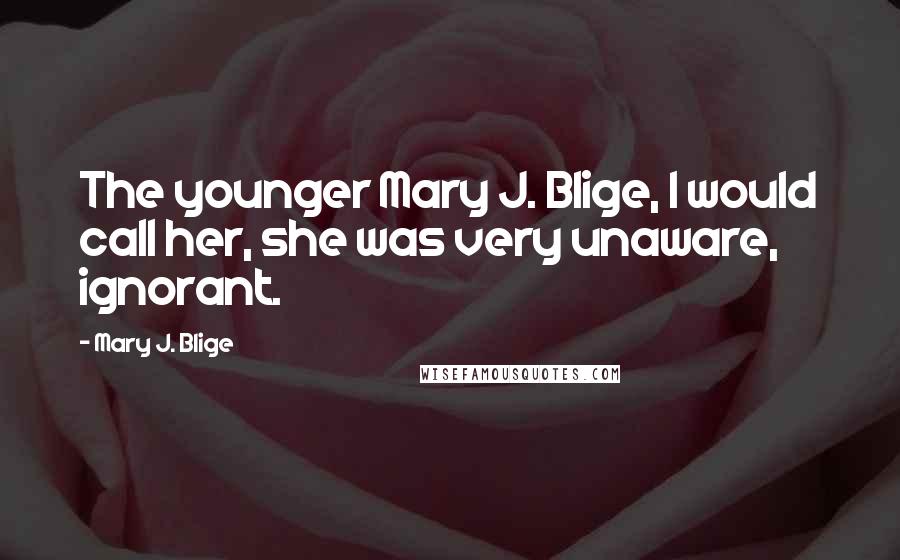 Mary J. Blige Quotes: The younger Mary J. Blige, I would call her, she was very unaware, ignorant.