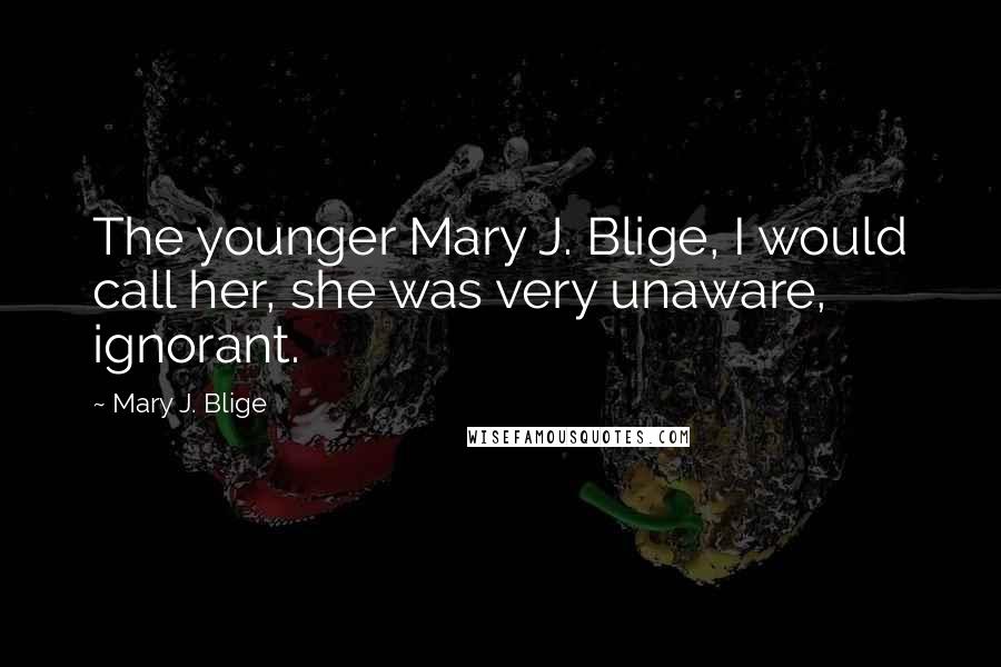 Mary J. Blige Quotes: The younger Mary J. Blige, I would call her, she was very unaware, ignorant.