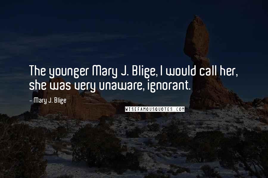 Mary J. Blige Quotes: The younger Mary J. Blige, I would call her, she was very unaware, ignorant.