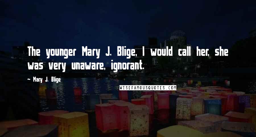 Mary J. Blige Quotes: The younger Mary J. Blige, I would call her, she was very unaware, ignorant.