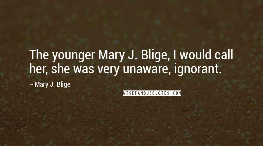 Mary J. Blige Quotes: The younger Mary J. Blige, I would call her, she was very unaware, ignorant.