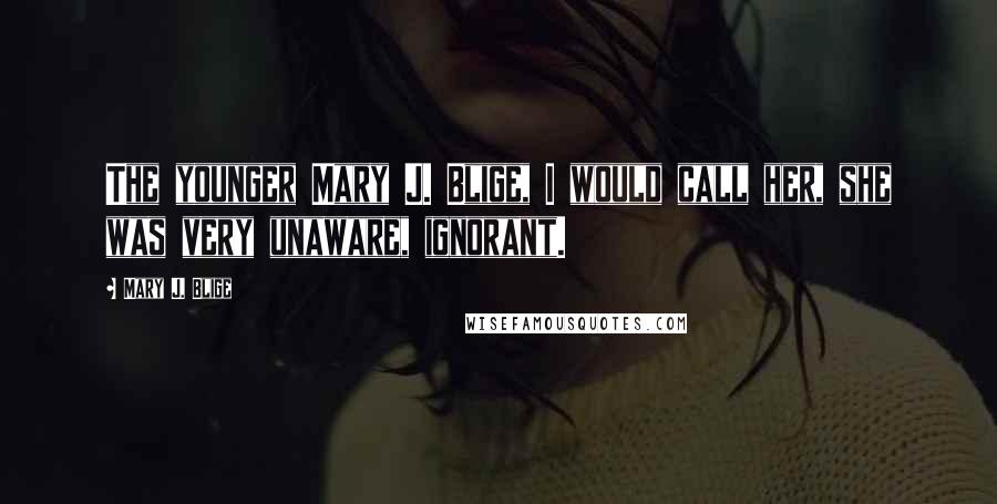 Mary J. Blige Quotes: The younger Mary J. Blige, I would call her, she was very unaware, ignorant.