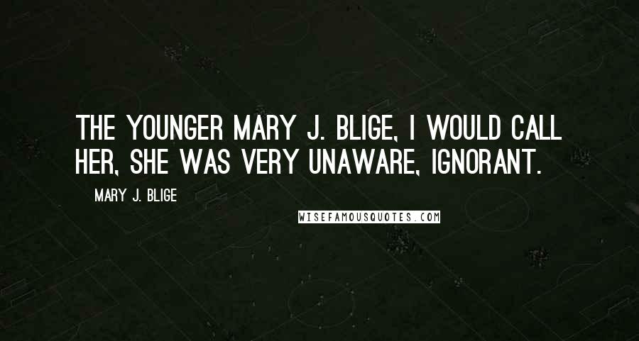 Mary J. Blige Quotes: The younger Mary J. Blige, I would call her, she was very unaware, ignorant.