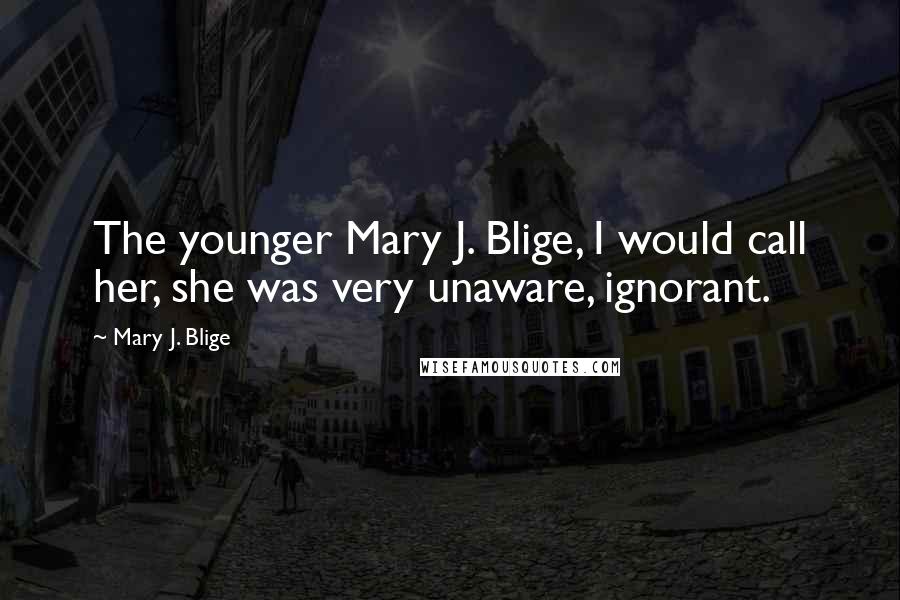 Mary J. Blige Quotes: The younger Mary J. Blige, I would call her, she was very unaware, ignorant.