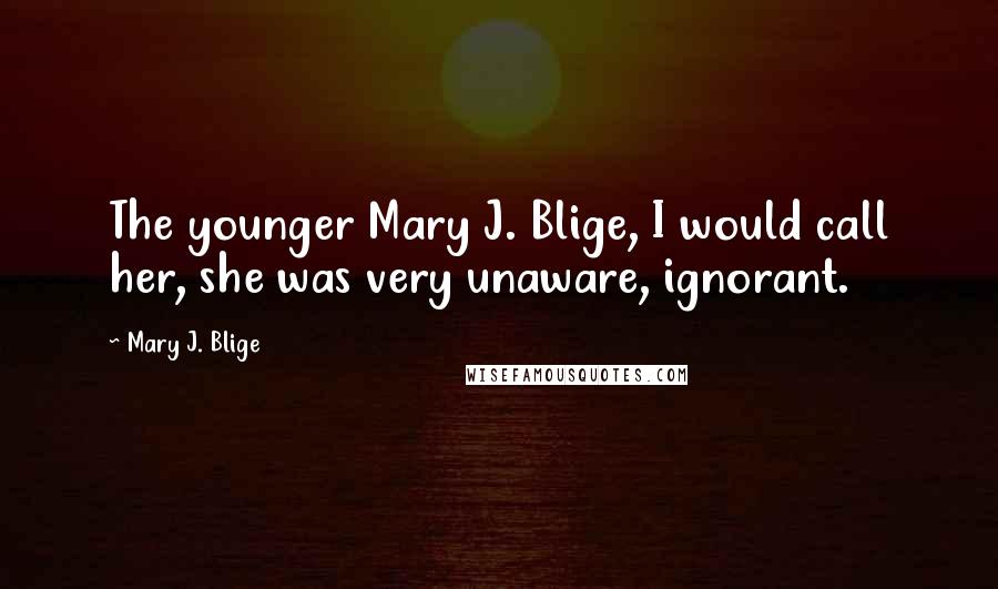 Mary J. Blige Quotes: The younger Mary J. Blige, I would call her, she was very unaware, ignorant.