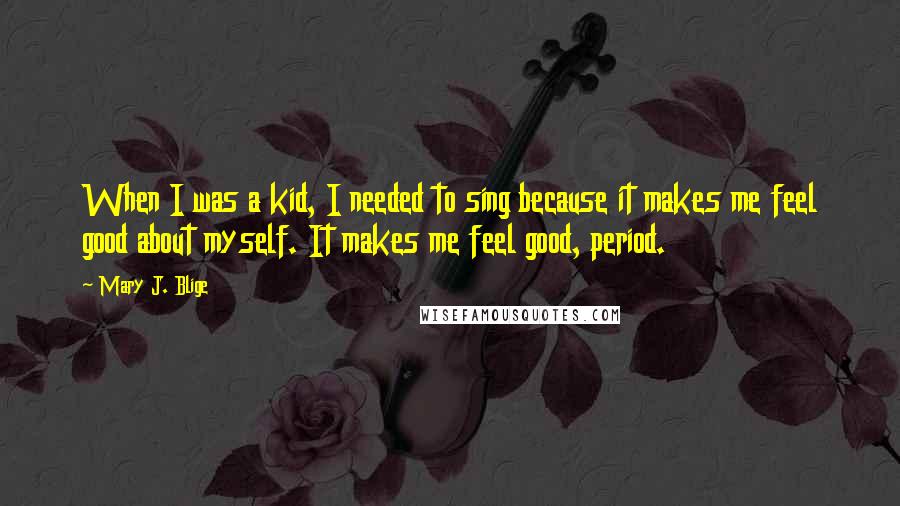 Mary J. Blige Quotes: When I was a kid, I needed to sing because it makes me feel good about myself. It makes me feel good, period.