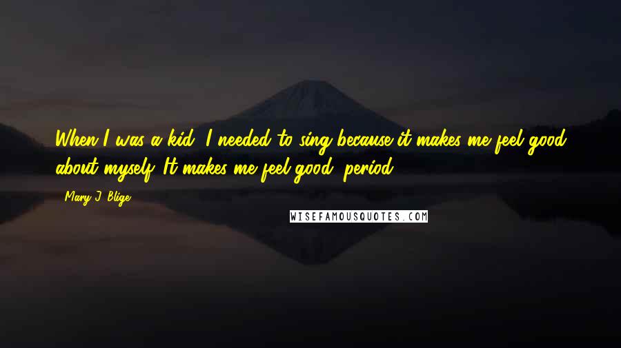 Mary J. Blige Quotes: When I was a kid, I needed to sing because it makes me feel good about myself. It makes me feel good, period.
