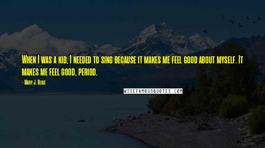 Mary J. Blige Quotes: When I was a kid, I needed to sing because it makes me feel good about myself. It makes me feel good, period.