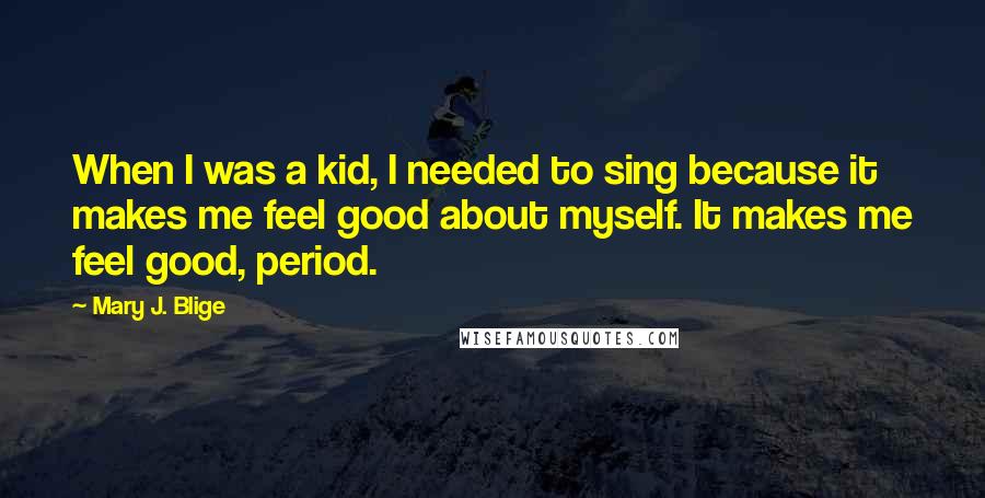 Mary J. Blige Quotes: When I was a kid, I needed to sing because it makes me feel good about myself. It makes me feel good, period.