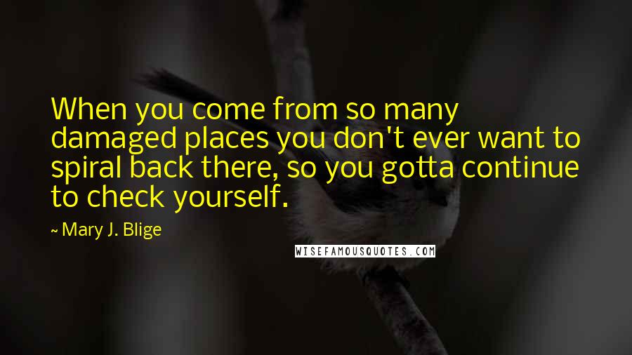 Mary J. Blige Quotes: When you come from so many damaged places you don't ever want to spiral back there, so you gotta continue to check yourself.