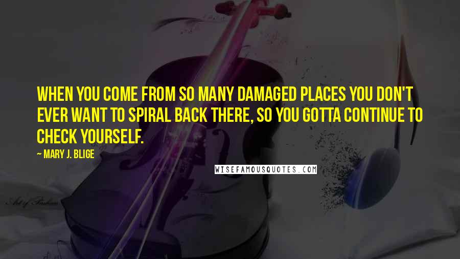 Mary J. Blige Quotes: When you come from so many damaged places you don't ever want to spiral back there, so you gotta continue to check yourself.