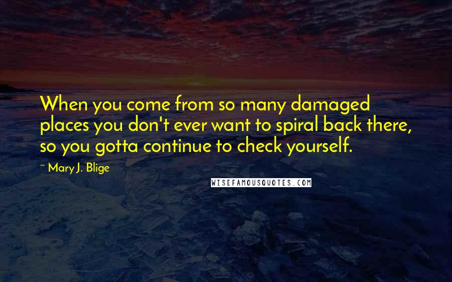 Mary J. Blige Quotes: When you come from so many damaged places you don't ever want to spiral back there, so you gotta continue to check yourself.