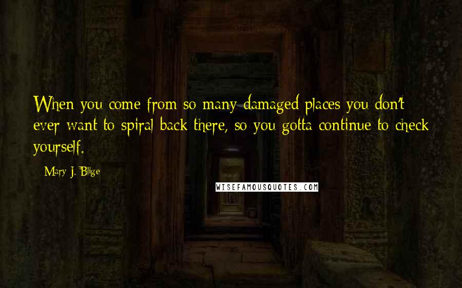 Mary J. Blige Quotes: When you come from so many damaged places you don't ever want to spiral back there, so you gotta continue to check yourself.