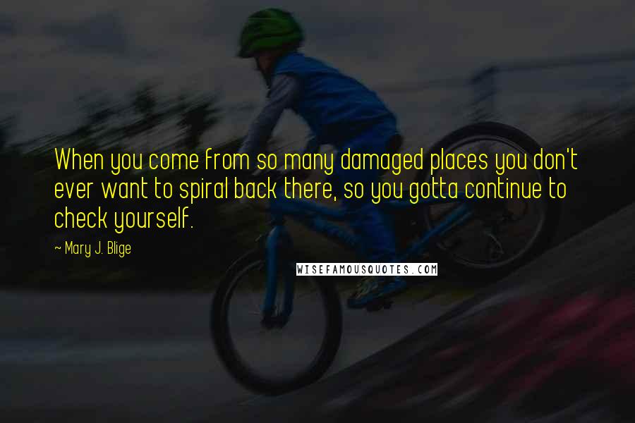 Mary J. Blige Quotes: When you come from so many damaged places you don't ever want to spiral back there, so you gotta continue to check yourself.