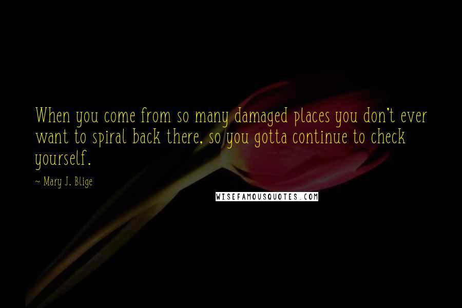 Mary J. Blige Quotes: When you come from so many damaged places you don't ever want to spiral back there, so you gotta continue to check yourself.