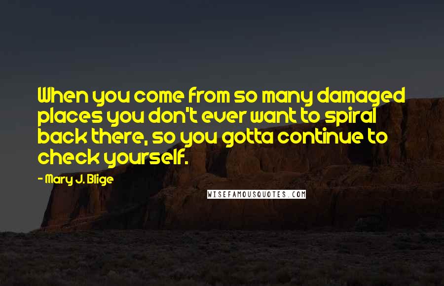 Mary J. Blige Quotes: When you come from so many damaged places you don't ever want to spiral back there, so you gotta continue to check yourself.