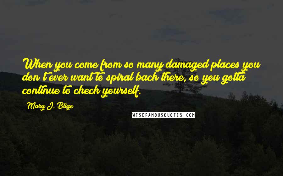 Mary J. Blige Quotes: When you come from so many damaged places you don't ever want to spiral back there, so you gotta continue to check yourself.