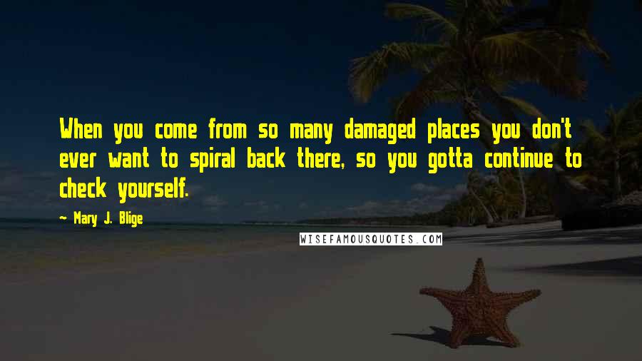 Mary J. Blige Quotes: When you come from so many damaged places you don't ever want to spiral back there, so you gotta continue to check yourself.