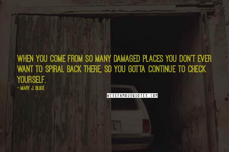 Mary J. Blige Quotes: When you come from so many damaged places you don't ever want to spiral back there, so you gotta continue to check yourself.