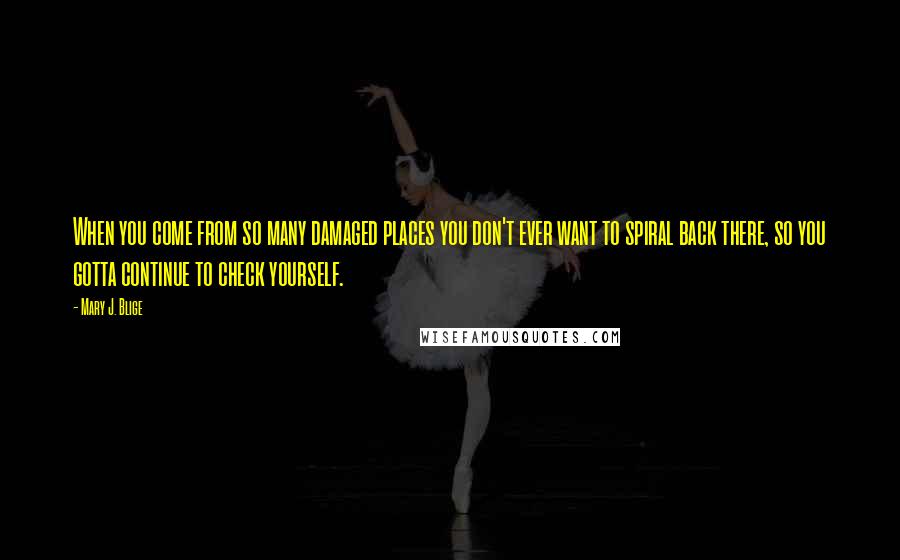 Mary J. Blige Quotes: When you come from so many damaged places you don't ever want to spiral back there, so you gotta continue to check yourself.