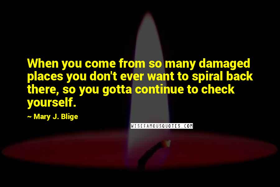 Mary J. Blige Quotes: When you come from so many damaged places you don't ever want to spiral back there, so you gotta continue to check yourself.