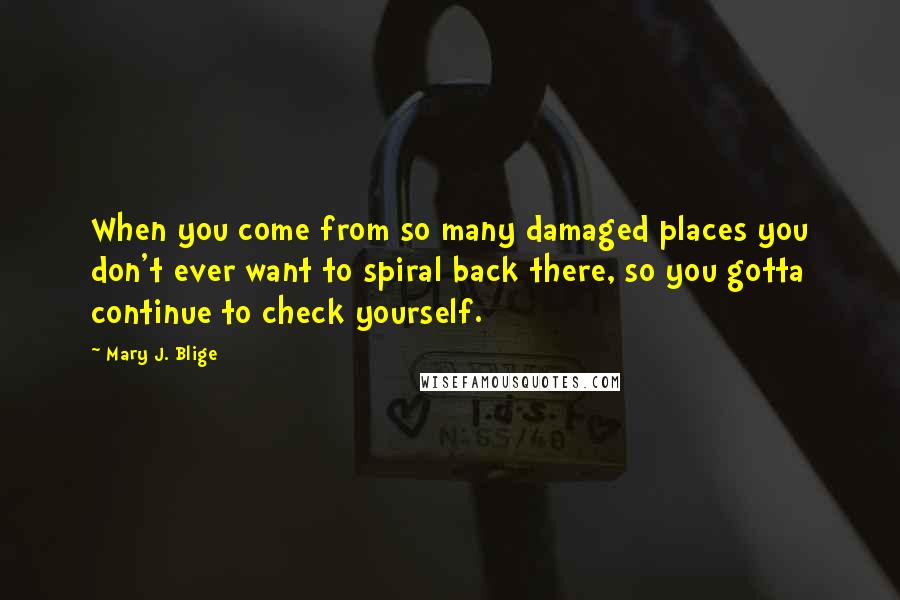 Mary J. Blige Quotes: When you come from so many damaged places you don't ever want to spiral back there, so you gotta continue to check yourself.