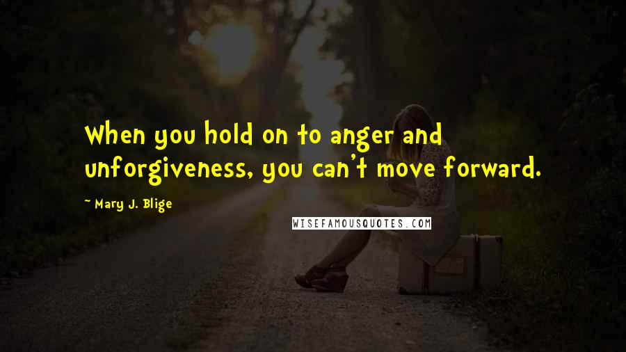 Mary J. Blige Quotes: When you hold on to anger and unforgiveness, you can't move forward.