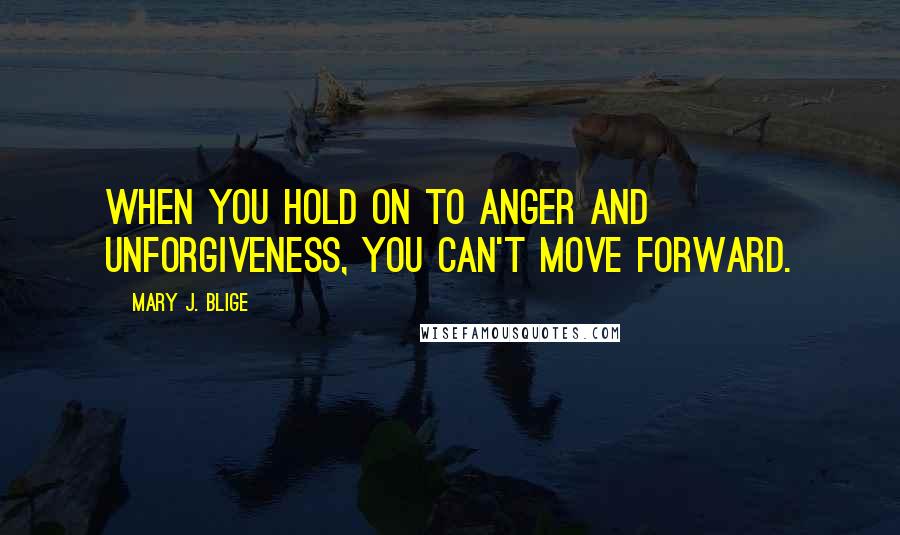 Mary J. Blige Quotes: When you hold on to anger and unforgiveness, you can't move forward.
