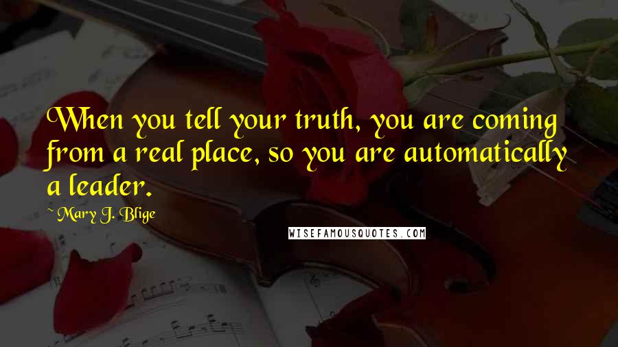 Mary J. Blige Quotes: When you tell your truth, you are coming from a real place, so you are automatically a leader.