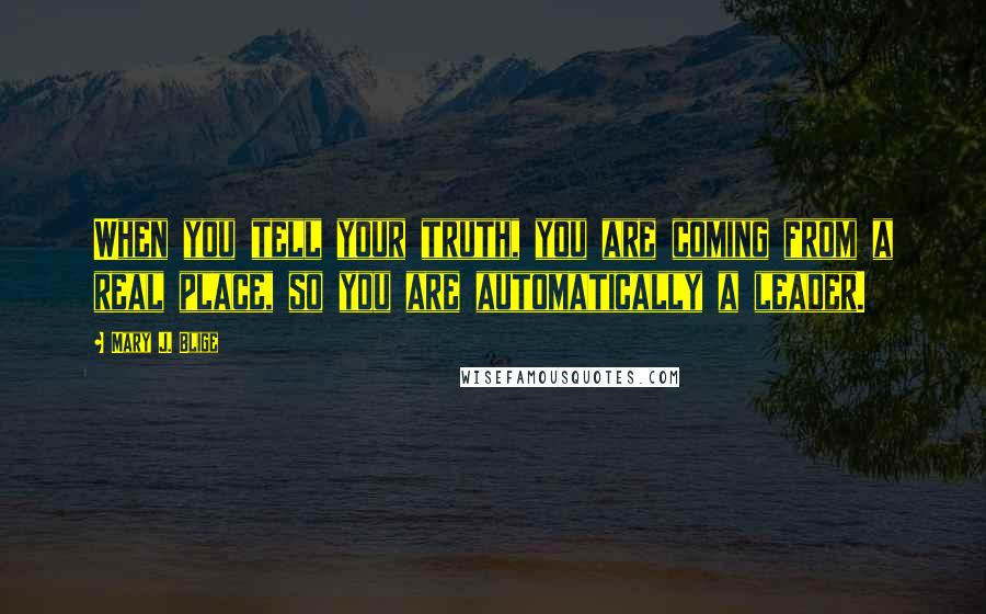 Mary J. Blige Quotes: When you tell your truth, you are coming from a real place, so you are automatically a leader.