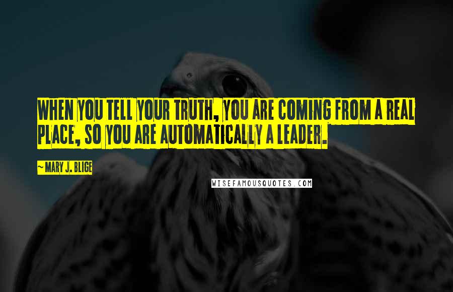 Mary J. Blige Quotes: When you tell your truth, you are coming from a real place, so you are automatically a leader.